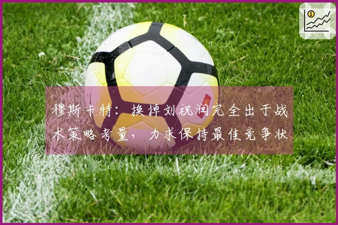 穆斯卡特：换掉刘祝润完全出于战术策略考量，力求保持最佳竞争状态
