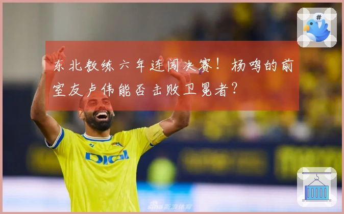 东北教练六年连闯决赛！杨鸣的前室友卢伟能否击败卫冕者？