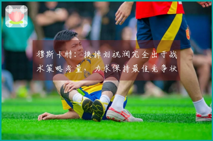 穆斯卡特：换掉刘祝润完全出于战术策略考量，力求保持最佳竞争状态